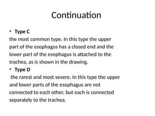 Continuation
• Type C
the most common type. In this type the upper
part of the esophagus has a closed end and the
lower part of the esophagus is attached to the
trachea, as is shown in the drawing.
• Type D
the rarest and most severe. In this type the upper
and lower parts of the esophagus are not
connected to each other, but each is connected
separately to the trachea.
 