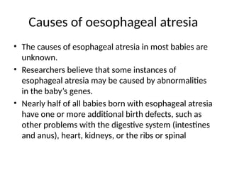 Causes of oesophageal atresia
• The causes of esophageal atresia in most babies are
unknown.
• Researchers believe that some instances of
esophageal atresia may be caused by abnormalities
in the baby’s genes.
• Nearly half of all babies born with esophageal atresia
have one or more additional birth defects, such as
other problems with the digestive system (intestines
and anus), heart, kidneys, or the ribs or spinal
 