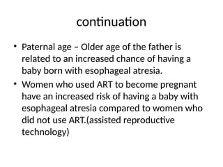 continuation
• Paternal age – Older age of the father is
related to an increased chance of having a
baby born with esophageal atresia.
• Women who used ART to become pregnant
have an increased risk of having a baby with
esophageal atresia compared to women who
did not use ART.(assisted reproductive
technology)
 