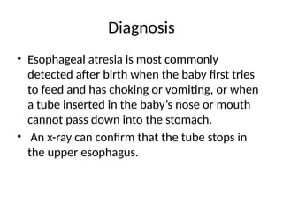 Diagnosis
• Esophageal atresia is most commonly
detected after birth when the baby first tries
to feed and has choking or vomiting, or when
a tube inserted in the baby’s nose or mouth
cannot pass down into the stomach.
• An x-ray can confirm that the tube stops in
the upper esophagus.
 