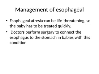 Management of esophageal
• Esophageal atresia can be life-threatening, so
the baby has to be treated quickly.
• Doctors perform surgery to connect the
esophagus to the stomach in babies with this
condition
 