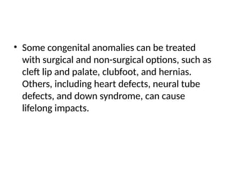 • Some congenital anomalies can be treated
with surgical and non-surgical options, such as
cleft lip and palate, clubfoot, and hernias.
Others, including heart defects, neural tube
defects, and down syndrome, can cause
lifelong impacts.
 