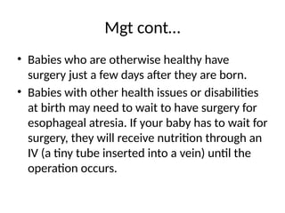 Mgt cont…
• Babies who are otherwise healthy have
surgery just a few days after they are born.
• Babies with other health issues or disabilities
at birth may need to wait to have surgery for
esophageal atresia. If your baby has to wait for
surgery, they will receive nutrition through an
IV (a tiny tube inserted into a vein) until the
operation occurs.
 