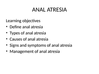 ANAL ATRESIA
Learning objectives
• Define anal atresia
• Types of anal atresia
• Causes of anal atresia
• Signs and symptoms of anal atresia
• Management of anal atresia
 