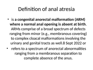 Definition of anal atresia
• is a congenital anorectal malformation (ARM)
where a normal anal opening is absent at birth.
ARMs comprise of a broad spectrum of defects
ranging from minor (e.g., membranous covering)
to complex cloacal malformations involving the
urinary and genital tracts as well.8 Sept 2022 or
• refers to a spectrum of anorectal abnormalities
ranging from a membranous separation to
complete absence of the anus.
 