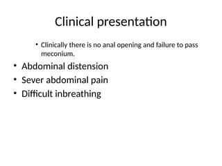 Clinical presentation
• Clinically there is no anal opening and failure to pass
meconium.
• Abdominal distension
• Sever abdominal pain
• Difficult inbreathing
 