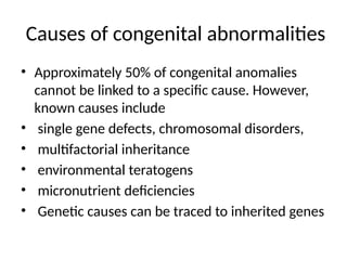 Causes of congenital abnormalities
• Approximately 50% of congenital anomalies
cannot be linked to a specific cause. However,
known causes include
• single gene defects, chromosomal disorders,
• multifactorial inheritance
• environmental teratogens
• micronutrient deficiencies
• Genetic causes can be traced to inherited genes
 