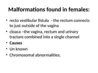 Malformations found in females:
• recto vestibular fistula - the rectum connects
to just outside of the vagina
• cloaca –the vagina, rectum and urinary
tractare combined into a single channel
• Causes
• Un known
• Chromosomal abnormalities.
 