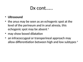 Dx cont……
• Ultrasound
• the anus may be seen as an echogenic spot at the
level of the perineum and in anal atresia, this
echogenic spot may be absent 4
• may show bowel dilatation
• an infracoccygeal or transperineal approach may
allow differentiation between high and low subtypes 4
 