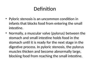 Definition
• Pyloric stenosis is an uncommon condition in
infants that blocks food from entering the small
intestine.
• Normally, a muscular valve (pylorus) between the
stomach and small intestine holds food in the
stomach until it is ready for the next stage in the
digestive process. In pyloric stenosis, the pylorus
muscles thicken and become abnormally large,
blocking food from reaching the small intestine.
 