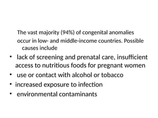 The vast majority (94%) of congenital anomalies
occur in low- and middle-income countries. Possible
causes include
• lack of screening and prenatal care, insufficient
access to nutritious foods for pregnant women
• use or contact with alcohol or tobacco
• increased exposure to infection
• environmental contaminants
 