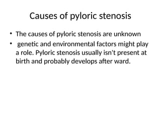 Causes of pyloric stenosis
• The causes of pyloric stenosis are unknown
• genetic and environmental factors might play
a role. Pyloric stenosis usually isn't present at
birth and probably develops after ward.
 