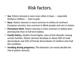 Risk factors.
• Sex. Pyloric stenosis is seen more often in boys — especially
firstborn children — than in girls.
• Race. Pyloric stenosis is more common in whites of northern
European ancestry, less common in Black people and rare in Asians.
• Premature birth. Pyloric stenosis is more common in babies born
prematurely than in full-term babies.
• Family history. Studies found higher rates of this disorder among
certain families. Pyloric stenosis develops in about 20% of male
descendants and 10% of female descendants of mothers who had
the condition.
• Smoking during pregnancy. This behavior can nearly double the
risk of pyloric stenosis.
 