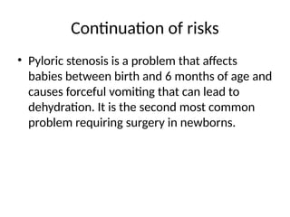 Continuation of risks
• Pyloric stenosis is a problem that affects
babies between birth and 6 months of age and
causes forceful vomiting that can lead to
dehydration. It is the second most common
problem requiring surgery in newborns.
 