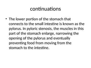 continuations
• The lower portion of the stomach that
connects to the small intestine is known as the
pylorus. In pyloric stenosis, the muscles in this
part of the stomach enlarge, narrowing the
opening of the pylorus and eventually
preventing food from moving from the
stomach to the intestine.
 