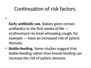 Continuation of risk factors.
•
Early antibiotic use. Babies given certain
antibiotics in the first weeks of life —
erythromycin to treat whooping cough, for
example — have an increased risk of pyloric
stenosis.
• Bottle-feeding. Some studies suggest that
bottle-feeding rather than breast-feeding can
increase the risk of pyloric stenosis.
 