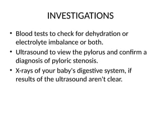 INVESTIGATIONS
• Blood tests to check for dehydration or
electrolyte imbalance or both.
• Ultrasound to view the pylorus and confirm a
diagnosis of pyloric stenosis.
• X-rays of your baby's digestive system, if
results of the ultrasound aren't clear.
 