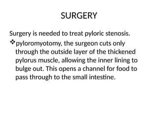 SURGERY
Surgery is needed to treat pyloric stenosis.
pyloromyotomy, the surgeon cuts only
through the outside layer of the thickened
pylorus muscle, allowing the inner lining to
bulge out. This opens a channel for food to
pass through to the small intestine.
 