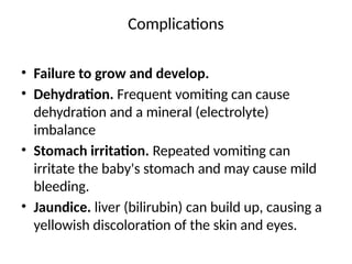 Complications
• Failure to grow and develop.
• Dehydration. Frequent vomiting can cause
dehydration and a mineral (electrolyte)
imbalance
• Stomach irritation. Repeated vomiting can
irritate the baby's stomach and may cause mild
bleeding.
• Jaundice. liver (bilirubin) can build up, causing a
yellowish discoloration of the skin and eyes.
 