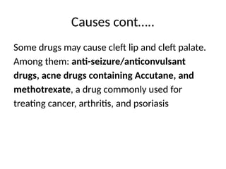 Causes cont…..
Some drugs may cause cleft lip and cleft palate.
Among them: anti-seizure/anticonvulsant
drugs, acne drugs containing Accutane, and
methotrexate, a drug commonly used for
treating cancer, arthritis, and psoriasis
 