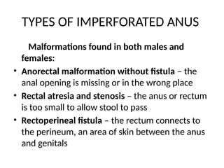 TYPES OF IMPERFORATED ANUS
Malformations found in both males and
females:
• Anorectal malformation without fistula – the
anal opening is missing or in the wrong place
• Rectal atresia and stenosis – the anus or rectum
is too small to allow stool to pass
• Rectoperineal fistula – the rectum connects to
the perineum, an area of skin between the anus
and genitals
 