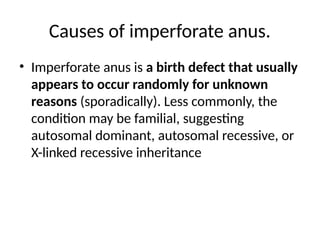 Causes of imperforate anus.
• Imperforate anus is a birth defect that usually
appears to occur randomly for unknown
reasons (sporadically). Less commonly, the
condition may be familial, suggesting
autosomal dominant, autosomal recessive, or
X-linked recessive inheritance
 