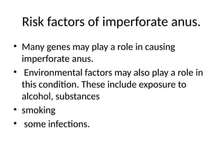 Risk factors of imperforate anus.
• Many genes may play a role in causing
imperforate anus.
• Environmental factors may also play a role in
this condition. These include exposure to
alcohol, substances
• smoking
• some infections.
 