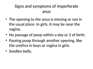 Signs and symptoms of imperforate
anus
• The opening to the anus is missing or not in
the usual place. In girls, it may be near the
vagina.
• No passage of poop within a day or 2 of birth.
• Passing poop through another opening, like
the urethra in boys or vagina in girls.
• Swollen belly.
 