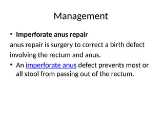 Management
• Imperforate anus repair
anus repair is surgery to correct a birth defect
involving the rectum and anus.
• An imperforate anus defect prevents most or
all stool from passing out of the rectum.
 