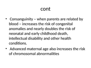 cont
• Consanguinity – when parents are related by
blood – increases the risk of congenital
anomalies and nearly doubles the risk of
neonatal and early childhood death,
intellectual disability and other health
conditions.
• Advanced maternal age also increases the risk
of chromosomal abnormalities
 