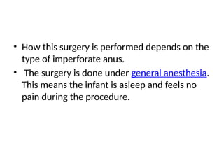 • How this surgery is performed depends on the
type of imperforate anus.
• The surgery is done under general anesthesia.
This means the infant is asleep and feels no
pain during the procedure.
 