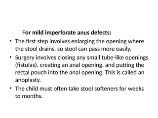 For mild imperforate anus defects:
• The first step involves enlarging the opening where
the stool drains, so stool can pass more easily.
• Surgery involves closing any small tube-like openings
(fistulas), creating an anal opening, and putting the
rectal pouch into the anal opening. This is called an
anoplasty.
• The child must often take stool softeners for weeks
to months.
 