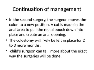 Continuation of management
• In the second surgery, the surgeon moves the
colon to a new position. A cut is made in the
anal area to pull the rectal pouch down into
place and create an anal opening.
• The colostomy will likely be left in place for 2
to 3 more months.
• child's surgeon can tell more about the exact
way the surgeries will be done.
 