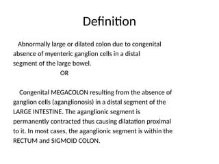 Definition
Abnormally large or dilated colon due to congenital
absence of myenteric ganglion cells in a distal
segment of the large bowel.
OR
Congenital MEGACOLON resulting from the absence of
ganglion cells (aganglionosis) in a distal segment of the
LARGE INTESTINE. The aganglionic segment is
permanently contracted thus causing dilatation proximal
to it. In most cases, the aganglionic segment is within the
RECTUM and SIGMOID COLON.
 