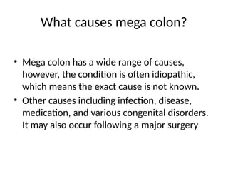 What causes mega colon?
• Mega colon has a wide range of causes,
however, the condition is often idiopathic,
which means the exact cause is not known.
• Other causes including infection, disease,
medication, and various congenital disorders.
It may also occur following a major surgery
 