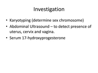 Clinical ManifestationCortisol deficiency – hypoglycemia, inability to withstand stress, vasomotor collapse, hyperpigmentation, apneic spells, muscle weakness & fatigue.Aldosterone deficiency – hyponatremia, hyperkalemia, vomiting, urinary sodium wasting, salt craving, acidosis, failure to thrive, volume depletion, hypotension, dehydration, shock, diarrhea.Androgen excess – ambiguous genitalia, virilization of external genitalia , hirsutism, early appearance of pubic hair,  penile enlargement , excessive height gain and skeletal advance.   *Late onset CAH – normal genitalia, have acne, hirsutism, irregular menses/amenorrhea.