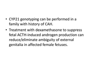 ManagementGlucocorticoids  (oral hydrocortisone etc.) 13-18 mg/m²/24hr in 3 divided doses.	Monitoring: serum concentration of adrenal precursors (17-OHP) & linear growth and skeletal age assessment.	*During stressful state ie febrile ilnesses or surgery, 3x higher dose.	*In severe emergency: intramuscular SC glucocorticoid (Solu-Cortef)Mineralocorticoid therapy (fludrocortisone) at a dose of 0.1-0.2 mg/24hr + sodium chloride supplement 1-2g daily.	Monitoring: serum sodium & potassium, plasma renin activity levels.Surgical correction of ambiguous genitalia by 1-2 y/o  normal development of gender identity.