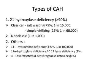 Types of CAH1. 21-hydroxylase deficiency (>90%) Classical 	- salt wasting(75%; 1 in 15,000) 			- simple virilizing (25%; 1 in 60,000)Nonclassic (1 in 1,000) Others :11Ᏸ-hydroxylase deficiency(3-5 %, 1 in 100,000)