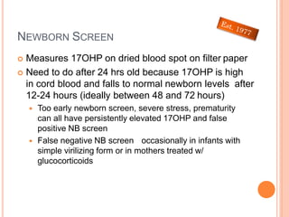 NEWBORN SCREEN
 Measures 17OHP on dried blood spot on filter paper
 Need to do after 24 hrs old because 17OHP is high
in cord blood and falls to normal newborn levels after
12-24 hours (ideally between 48 and 72 hours)
 Too early newborn screen, severe stress, prematurity
can all have persistently elevated 17OHP and false
positive NB screen
 False negative NB screen occasionally in infants with
simple virilizing form or in mothers treated w/
glucocorticoids
 