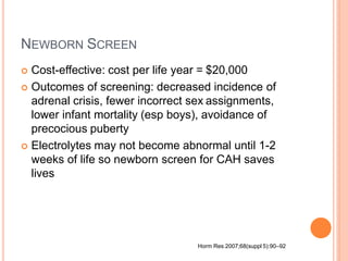 NEWBORN SCREEN
 Cost-effective: cost per life year = $20,000
 Outcomes of screening: decreased incidence of
adrenal crisis, fewer incorrect sex assignments,
lower infant mortality (esp boys), avoidance of
precocious puberty
 Electrolytes may not become abnormal until 1-2
weeks of life so newborn screen for CAH saves
lives
Horm Res 2007;68(suppl 5):90–92
 