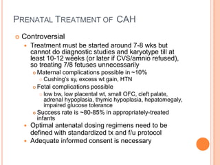 PRENATAL TREATMENT OF CAH
 Controversial
 Treatment must be started around 7-8 wks but
cannot do diagnostic studies and karyotype till at
least 10-12 weeks (or later if CVS/amnio refused),
so treating 7/8 fetuses unnecessarily
 Maternal complications possible in ~10%
 Cushing’s sy, excess wt gain, HTN
 Fetal complications possible
 low bw, low placental wt, small OFC, cleft palate,
adrenal hypoplasia, thymic hypoplasia, hepatomegaly,
impaired glucose tolerance
 Success rate is ~80-85% in appropriately-treated
infants
 Optimal antenatal dosing regimens need to be
defined with standardized tx and f/u protocol
 Adequate informed consent is necessary
 