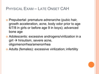 PHYSICAL EXAM – LATE ONSET CAH
 Prepubertal: premature adrenarche (pubic hair,
growth acceleration, acne, body odor prior to age
6/7/8 in girls or before age 9 in boys); advanced
bone age
 Adolescents: excessive androgens/virilization in a
girl  hirsutism, severe acne,
oligomenorrhea/amenorrhea
 Adults (females): excessive virilization; infertility
 