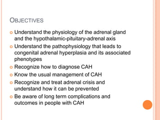 OBJECTIVES
 Understand the physiology of the adrenal gland
and the hypothalamic-pituitary-adrenal axis
 Understand the pathophysiology that leads to
congenital adrenal hyperplasia and its associated
phenotypes
 Recognize how to diagnose CAH
 Know the usual management of CAH
 Recognize and treat adrenal crisis and
understand how it can be prevented
 Be aware of long term complications and
outcomes in people with CAH
 