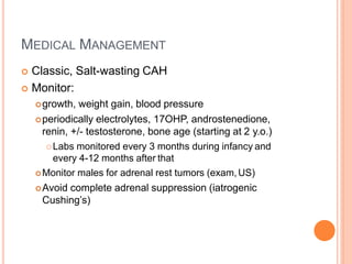MEDICAL MANAGEMENT
 Classic, Salt-wasting CAH
 Monitor:
growth, weight gain, blood pressure
periodically electrolytes, 17OHP, androstenedione,
renin, +/- testosterone, bone age (starting at 2 y.o.)
Labs monitored every 3 months during infancy and
every 4-12 months after that
Monitor males for adrenal rest tumors (exam,US)
Avoid complete adrenal suppression (iatrogenic
Cushing’s)
 
