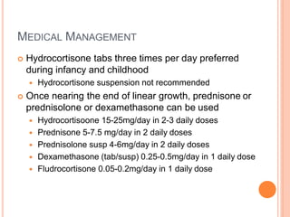 MEDICAL MANAGEMENT
 Hydrocortisone tabs three times per day preferred
during infancy and childhood
 Hydrocortisone suspension not recommended
 Once nearing the end of linear growth, prednisone or
prednisolone or dexamethasone can be used
 Hydrocortisoone 15-25mg/day in 2-3 daily doses
 Prednisone 5-7.5 mg/day in 2 daily doses
 Prednisolone susp 4-6mg/day in 2 daily doses
 Dexamethasone (tab/susp) 0.25-0.5mg/day in 1 daily dose
 Fludrocortisone 0.05-0.2mg/day in 1 daily dose
 
