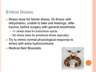 STRESS DOSING
 Stress dose for febrile illness, GI illness with
dehydration, unable to take oral feedings, after
trauma, before surgery with general anesthesia
 +/- stress dose for endurance sports
 No stress dose for emotional stress (typically)
 Try to mimic normal physiological response to
stress with extra hydrocortisone
 Medical Alert Bracelets
 