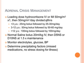 ADRENAL CRISIS MANAGEMENT
 Loading dose hydrocortisone IV or IM 50mg/m2
x1, then 50mg/m2 /day divided q6hrs
 <3 y.o.: 25mg bolus followed by 25-30mg/day
 3-12 y.o.: 50mg bolus followed by 50-60 mg/day
 >12 y.o.: 100mg bolus followed by 100mg/day
 Normal Saline bolus 20ml/kg IV, then D5NS or
D10NS at 1.5 x maintenance
 Monitor electrolytes, glucose, BP
 Determine precipitating factors (missed
medications, no stress dosing for illness)
 