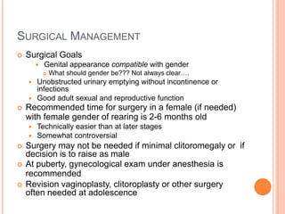 SURGICAL MANAGEMENT
 Surgical Goals
 Genital appearance compatible with gender
 What should gender be??? Not always clear….
 Unobstructed urinary emptying without incontinence or
infections
 Good adult sexual and reproductive function
 Recommended time for surgery in a female (if needed)
with female gender of rearing is 2-6 months old
 Technically easier than at later stages
 Somewhat controversial
 Surgery may not be needed if minimal clitoromegaly or if
decision is to raise as male
 At puberty, gynecological exam under anesthesia is
recommended
 Revision vaginoplasty, clitoroplasty or other surgery
often needed at adolescence
 