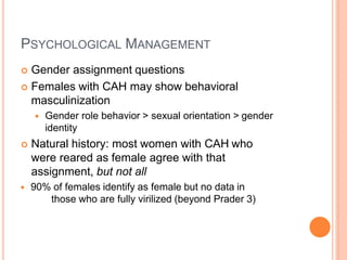 PSYCHOLOGICAL MANAGEMENT
 Gender assignment questions
 Females with CAH may show behavioral
masculinization
 Gender role behavior > sexual orientation > gender
identity
 Natural history: most women with CAH who
were reared as female agree with that
assignment, but not all
 90% of females identify as female but no data in
those who are fully virilized (beyond Prader 3)
 