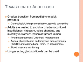 TRANSITION TO ADULTHOOD
 Gradual transition from pediatric to adult
providers
 Gynecologic/Urologic consultation, genetic counseling
 Adults are treated to avoid sx of adrenocorticoid
insufficiency; hirsutism, voice changes, and
infertility in women; testicular tumors in men
 Avoid overtreatment: Cushings, hypertension
 Annual physical exam and hormone measurements
(17OHP, androstenedione, renin, +/- aldosterone),
 Blood pressure monitoring
 Longer acting glucocorticoids can be used
 